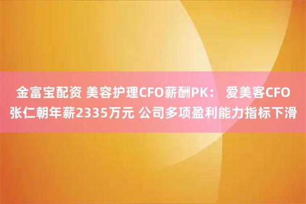 金富宝配资 美容护理CFO薪酬PK： 爱美客CFO张仁朝年薪2335万元 公司多项盈利能力指标下滑