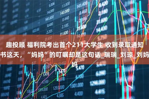 趣投顾 福利院考出首个211大学生 收到录取通知书这天，“妈妈”的叮嘱却是这句话_瑞瑞_刘琼_刘妈