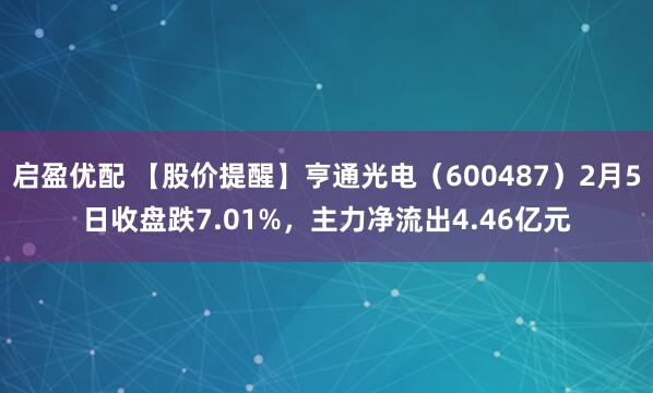 启盈优配 【股价提醒】亨通光电（600487）2月5日收盘跌7.01%，主力净流出4.46亿元