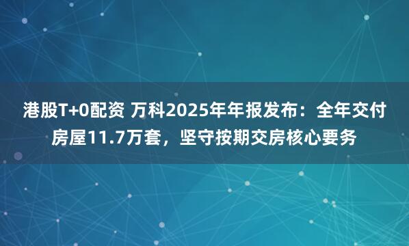 港股T+0配资 万科2025年年报发布：全年交付房屋11.7万套，坚守按期交房核心要务