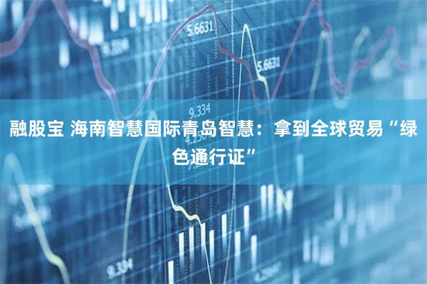融股宝 海南智慧国际青岛智慧：拿到全球贸易“绿色通行证”