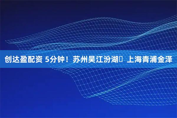 创达盈配资 5分钟！苏州吴江汾湖⇄上海青浦金泽