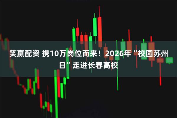 笑赢配资 携10万岗位而来！2026年“校园苏州日”走进长春高校