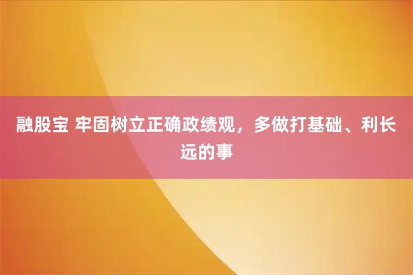 融股宝 牢固树立正确政绩观，多做打基础、利长远的事