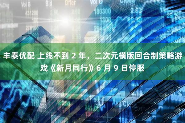 丰泰优配 上线不到 2 年，二次元横版回合制策略游戏《新月同行》6 月 9 日停服