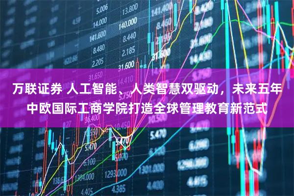 万联证券 人工智能、人类智慧双驱动，未来五年中欧国际工商学院打造全球管理教育新范式